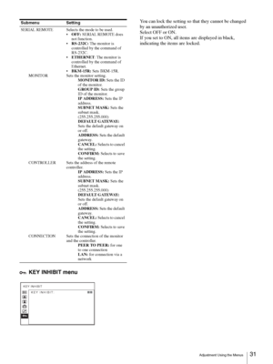 Page 31Adjustment Using the Menus31 
KEY INHIBIT menu
You can lock the setting so that they cannot be changed 
by an unauthorized user.
Select OFF or ON.
If you set to ON, all items are displayed in black, 
indicating the items are locked.
SERIAL REMOTE
MONITOR
CONTROLLER
CONNECTIONSelects the mode to be used.
OFF: SERIAL REMOTE does 
not function.
RS-232C: The monitor is 
controlled by the command of 
RS-232C.
ETHERNET: The monitor is 
controlled by the command of 
Ethernet.
BKM-15R: Sets BKM-15R.
Sets the...