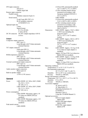 Page 33Specifications33 
DVI input connector
DVI-D (1)
TMDS single link
Remote input connector
Parallel remote
Modular connector 8-pin (1)
Serial remote
D-sub 9-pin (RS-232C) (1)
RJ-45 modular connector 
(ETHERNET) (1)
Optional input slot
2 slots
Signal format:
    H: 15 to 45 kHz
    V: 48 to 60 Hz
DC IN connector DC24V (output impedance 0.05 Ω 
or less)
Output
Composite output connector
BNC type (1)
Loop-through, with 75 ohms automatic 
terminal function
Y/C output connector
4-pin mini-DIN (1)
Loop-through,...