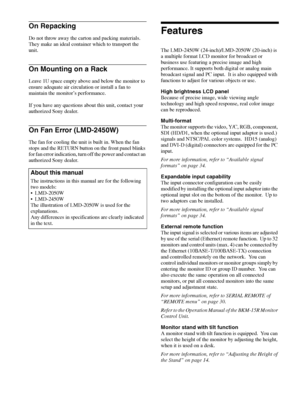 Page 6Features 6
On Repacking
Do not throw away the carton and packing materials. 
They make an ideal container which to transport the 
unit. 
On Mounting on a Rack
Leave 1U space empty above and below the monitor to 
ensure adequate air circulation or install a fan to 
maintain the monitor’s performance.
If you have any questions about this unit, contact your 
authorized Sony dealer.
On Fan Error (LMD-2450W)
The fan for cooling the unit is built in. When the fan 
stops and the RETURN button on the front panel...