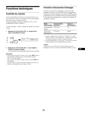 Page 81
FR
39
Fonctions techniques
Contrôle du volume
Avec les haut-parleurs de l’écran ou un casque d’écoute, vous 
pouvez écouter le son de votre or dinateur ou d’un autre appareil 
raccordé aux prises  d’entrée de l’écran.
Vous pouvez régler le volume de l’entrée PC 1/PC 2 ou TV/
COMPONENT/VIDEO 1/VIDEO 2.
La barre de réglage « Volume » pe rmet de contrôler le niveau de 
volume.
1 Appuyez sur les touch es VOL +/– lorsqu’aucun 
menu n’est affiché à l’écran.
2 Appuyez sur les touches VOL +/– pour régler le...