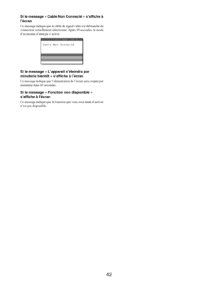 Page 84
42
Si le message « Cable Non Connecté » s’affiche à 
l’écran
Ce message indique que le câble de signal vidéo est débranché du 
connecteur actuel lement sélectionné. Après 45 secondes, le mode 
d’économie d’énergie s’active.
Si le message « L’appareil s’éteindra par 
minuterie bientôt » s’affiche à l’écran
Ce message indique que l’alimentat ion de l’écran sera coupée par 
minuterie dans 60 secondes.
Si le message « Fonction non disponible » 
s’affiche à l’écran
Ce message indique que la fonctio n que...