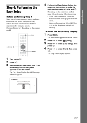 Page 2121GB
Getting StartedStep 4: Performing the 
Easy Setup
Before performing Step 4
Make sure all connections are secure, and then 
connect the AC power cord (mains lead).
Follow the Steps below to make the basic 
adjustments for using the system.
Displayed items vary depending on the country 
model.
1Turn on the TV.
2Press [/1.
3Switch the input selector on your TV so 
that the signal from the system 
appears on the TV screen.
The Easy Setup Display for OSD language 
selection appears.
4Perform the [Easy...