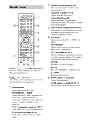 Page 1010GB
Number 5,  , 2 +, and N buttons have a 
tactile dot. Use the tactile dot as a reference 
when operating the remote.
 : For TV operations
(For details, see “Controlling Your TV with 
the Supplied Remote” (page 40).)
AZ (open/close)
Opens or closes the disc tray.
SPEAKERS TVyAUDIO
Selects whether TV sound is output from 
the system’s speakers or the TV’s 
speaker(s). This function works only when 
you set [Control for HDMI] to [On] 
(page 50).
TV "/1 (on/standby) (page 40) 
Turns on the TV or sets...