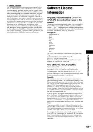 Page 105Additional Information
105US
11. General Provisions This Agreement, the limited warranty accompanying the Product, 
plus any additional terms posted on the Service or Site, together 
constitute the entire agreement between Sony and you with respect 
to your use of the Product, Service, Site, Content, and Software. Any 
notice by Sony hereunder may be made by letter, email, or posting 
on the Service or Site. Any cause of action you may have with 
respect to your use of this Site must be commenced within...