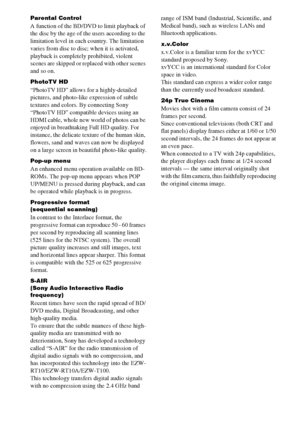 Page 116116US
Parental Control
A function of the BD/DVD to limit playback of 
the disc by the age of the users according to the 
limitation level in each country. The limitation 
varies from disc to disc; when it is activated, 
playback is completely prohibited, violent 
scenes are skipped or replaced with other scenes 
and so on.
PhotoTV HD
“PhotoTV HD” allows for a highly-detailed 
pictures, and photo-like expression of subtle 
textures and colors. By connecting Sony 
“PhotoTV HD” compatible devices using an...