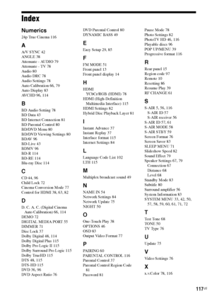 Page 117117US
Index
Numerics
24p True Cinema 116
A
A/V SYNC 42
ANGLE 38
Attenuate - AUDIO 79
Attenuate - TV 78
Audio 80
Audio DRC 78
Audio Settings 78
Auto Calibration 66, 79
Auto Display 83
AVCHD 96, 114
B
BD Audio Setting 78
BD Data 43
BD Internet Connection 81
BD Parental Control 80
BD/DVD Menu 80
BD/DVD Viewing Settings 80
BDAV 96
BD-Live 43
BDMV 96
BD-R 114
BD-RE 114
Blu-ray Disc 114
C
CD 44, 96
Child Lock 72
Cinema Conversion Mode 77
Control for HDMI 38, 63, 82
D
D. C. A. C. (Digital Cinema 
Auto...