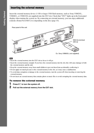 Page 2626US
Getting Started
Insert the external memory device (1 GB or larger USB flash memory, such as Sony USM2GL, 
USM4GL, or USM1GH, not supplied) into the EXT slot. Check that “EXT” lights up in the front panel 
display when turning the system on. By connecting an external memory, you can enjoy additional 
contents (BonusView/BD-Live) depending on the disc (page 43).
Note Insert the external memory into the EXT slot as far as it will go.
 Insert the external memory straight. If you force the external...