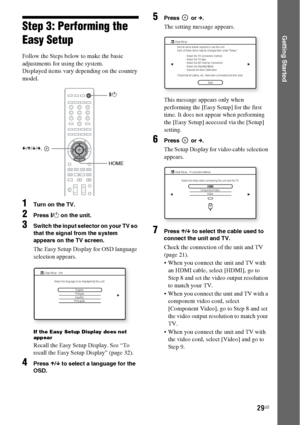 Page 2929US
Getting StartedStep 3: Performing the 
Easy Setup
Follow the Steps below to make the basic 
adjustments for using the system.
Displayed items vary depending on the country 
model.
1Turn on the TV.
2Press [/1 on the unit.
3Switch the input selector on your TV so 
that the signal from the system 
appears on the TV screen.
The Easy Setup Display for OSD language 
selection appears.
If the Easy Setup Display does not 
appear
Recall the Easy Setup Display. See “To 
recall the Easy Setup Display” (page...
