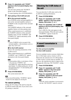 Page 61External Audio Device
61US
6Press X/x repeatedly until “START” 
appears in the front panel display, then 
press .
The unit starts pairing and “SEARCH” 
flashes in the front panel display.
To cancel pairing, press SYSTEM MENU.
7Start pairing of the S-AIR sub unit.
xFor the surround amplifier
Press POWER on the surround amplifier to 
turn on the surround amplifier and press 
PAIRING on the rear panel of the surround 
amplifier.
The PAIRING indicator of the surround 
amplifier flashes red when pairing...