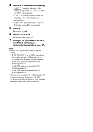 Page 6262US
4Press X/x to select the desired setting.
 “AUTO”: Normally select this. The 
system changes “RF CHANGE” to “ON” 
or “OFF” automatically.
 “ON”: The system transmits sound by 
searching for a better channel for 
transmitting.
 “OFF”: The system transmits sound by 
fixing the channel for transmitting.
5Press .
The setting is made.
6Press SYSTEM MENU.
The system menu turns off.
7When you set “RF CHANGE” to “OFF,” 
select the ID so that sound 
transmission is most stable (page 57).
Note In most cases,...