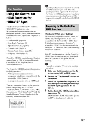 Page 63Other Operations
63US
Using the Control for 
HDMI Function for 
“BRAVIA” Sync
This function is available on TVs with the 
“BRAVIA” Sync function only.
By connecting Sony components that are 
compatible with the Control for HDMI function 
with an HDMI cable, operation is simplified as 
below:
– Theater Mode (page 64)
– One-Touch Play (page 64)
– System Power Off (page 64)
– Volume Limit (page 65)
– System Audio Control (page 65)
– Language Follow (page 65)
Control for HDMI is a mutual control function...