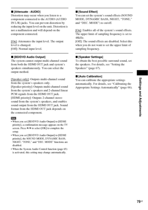 Page 79Settings and Adjustments
79US
x[Attenuate - AUDIO]
Distortion may occur when you listen to a 
component connected to the AUDIO (AUDIO 
IN L/R) jacks. You can prevent distortion by 
reducing the input level on the unit. Distortion is 
not a malfunction and will depend on the 
component connected.
[On]
: Attenuates the input level. The output 
level is changed.
[Off]: Normal input level.
x[BD/DVD Audio Output]
The system cannot output multi-channel sound 
from both the HDMI OUT jack and system’s 
speakers...