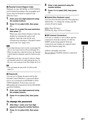 Page 81Settings and Adjustments
81US
x[Parental Control Region Code]
Playback of some BD-ROMs or DVD VIDEOs 
can be limited according to the geographic area. 
Scenes may be blocked or replaced with 
different scenes.
1Enter your four-digit password using 
the number buttons.
2Press X/x to select [OK], then press 
.
3Press X/x to select the area restriction, 
then press  .
When you select [Select Region Code], the 
display for entering the region code 
appears. Enter the code for the area 
restriction by...