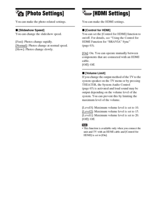 Page 8282US
[Photo Settings]
You can make the photo-related settings.
x[Slideshow Speed]
You can change the slideshow speed. 
[Fast]: Photos change rapidly.
[Normal]
: Photos change at normal speed.
[Slow]: Photos change slowly.
[HDMI Settings]
You can make the HDMI settings. 
x[Control for HDMI]
You can set the [Control for HDMI] function to 
on/off. For details, see “Using the Control for 
HDMI Function for “BRAVIA” Sync” 
(page 63).
[On]
: On. You can operate mutually between 
components that are connected...