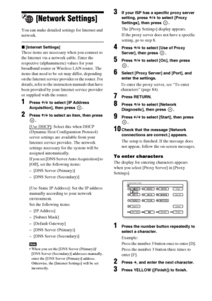 Page 8484US
[Network Settings]
You can make detailed settings for Internet and 
network.
x[Internet Settings]
These items are necessary when you connect to 
the Internet via a network cable. Enter the 
respective (alphanumeric) values for your 
broadband router or Wireless LAN router. The 
items that need to be set may differ, depending 
on the Internet service provider or the router. For 
details, refer to the instruction manuals that have 
been provided by your Internet service provider 
or supplied with the...