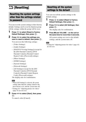 Page 8686US
[Resetting]
You can reset the system settings to their factory 
default. Settings can be reset by function group. 
All the settings within the group will be reset.
1Press   to select [Reset to Factory 
Default Settings], then press  .
2Press X/x to select the settings you 
want to reset to default, then press  .
You can reset the following settings:
– [Video Settings]
– [Audio Settings]
– [BD/DVD Viewing Settings] (except for 
the [BD Parental Control], [DVD 
Parental Control], [Parental Control...