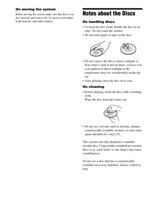 Page 8888US
On moving the system
Before moving the system, make sure that there is no 
disc inserted, and remove the AC power cord (mains 
lead) from the wall outlet (mains).Notes about the Discs
On handling discs
 To keep the disc clean, handle the disc by its 
edge. Do not touch the surface.
 Do not stick paper or tape on the disc.
 Do not expose the disc to direct sunlight or 
heat sources such as hot air ducts, or leave it in 
a car parked in direct sunlight as the 
temperature may rise considerably inside...