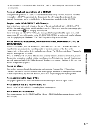 Page 97Additional Information
97US
 A disc recorded in a color system other than NTSC, such as PAL (this system conforms to the NTSC 
color system).
Note on playback operations of a BD/DVD
Some playback operations of a BD/DVD may be intentionally set by software producers. Since this 
system plays a BD/DVD according to the disc contents the software producers designed, some 
playback features may not be available. Refer to the instructions supplied with the BD/DVD.
Region code (BD-ROM/DVD VIDEO only)
Your...