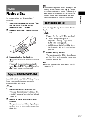 Page 29Playback
29GB
Playing a Disc
For playable discs, see “Playable Discs” 
(page 68).
1Switch the input selector on your TV so 
that the signal from the system 
appears on your TV screen.
2Press Z, and place a disc on the disc 
tray.
3Press Z to close the disc tray.
 appears on the home menu and playback 
starts.
If playback does not start automatically, 
select   in the   [Video],   [Music], or 
[Photo] category, and press  .
Some BD-ROMs with “BD-LIVE Logo*” have 
bonus content and other data that can be...