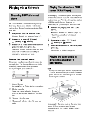 Page 3232GB
Playing via a Network
BRAVIA Internet Video serves as a gateway 
delivering the selected Internet content and a 
variety of on-demand entertainment straight to 
your unit.
1Prepare for BRAVIA Internet Video.
Connect the unit to a network (page 24).
2Press C/c to select  [Video], 
[Music], or  [Photo].
3Press X/x to select an Internet content 
provider icon, then press  .
When the Internet content list has not been 
retrieved, it will be represented by an 
unacquired icon or a new icon.
To use the...