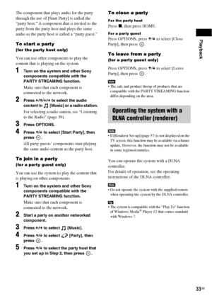 Page 33
Playback
33GB
The component that plays audio for the party 
through the use of [Start Party] is called the 
“party host.” A component that is invited to the 
party from the party host and plays the same 
audio as the party host is called a “party guest.”
To start a party
(for the party host only)
You can use other components to play the 
content that is playing on the system.
1Turn on the system and other Sony 
components compatible with the 
PARTY STREAMING function.
Make sure that each component is...