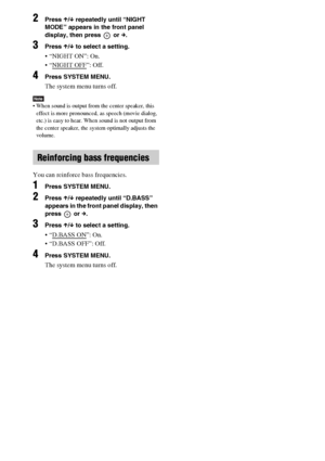 Page 3838GB
2Press X/x repeatedly until “NIGHT 
MODE” appears in the front panel 
display, then press   or c.
3Press X/x to select a setting.
 “NIGHT ON”: On.
 “NIGHT OFF
”: Off.
4Press SYSTEM MENU.
The system menu turns off.
Note When sound is output from the center speaker, this 
effect is more pronounced, as speech (movie dialog, 
etc.) is easy to hear. When sound is not output from 
the center speaker, the system optimally adjusts the 
volume.
You can reinforce bass frequencies.
1Press SYSTEM MENU.
2Press...