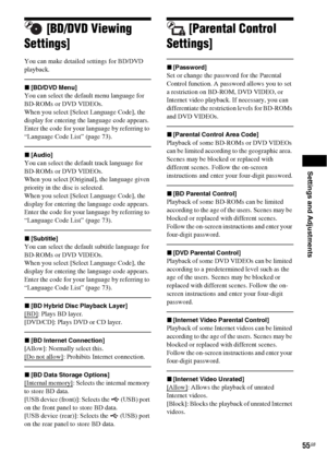 Page 55Settings and Adjustments
55GB
[BD/DVD Viewing 
Settings]
You can make detailed settings for BD/DVD 
playback.
x[BD/DVD Menu]
You can select the default menu language for 
BD-ROMs or DVD VIDEOs.
When you select [Select Language Code], the 
display for entering the language code appears. 
Enter the code for your language by referring to 
“Language Code List” (page 73).
x[Audio]
You can select the default track language for 
BD-ROMs or DVD VIDEOs.
When you select [Original], the language given 
priority in...