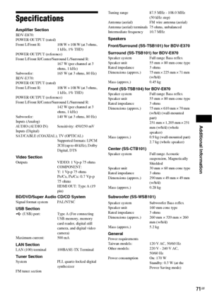 Page 71Additional Information
71GB
Specifications
Amplifier Section BDV-E870:
POWER OUTPUT (rated)
Front  L/Front  R: 108 W + 108 W (at 3 ohms, 
1 kHz, 1% THD)
POWER OUTPUT (reference) 
Front L/Front R/Center/Surround L/Surround R:
167 W (per channel at 3 
ohms, 1 kHz)
Subwoofer: 165 W (at 3 ohms, 80 Hz)
BDV-E370:
POWER OUTPUT (rated)
Front  L/Front  R: 108 W + 108 W (at 3 ohms, 
1 kHz, 1% THD)
POWER OUTPUT (reference) 
Front L/Front R/Center/Surround L/Surround R:
142 W (per channel at 3 
ohms, 1 kHz)...