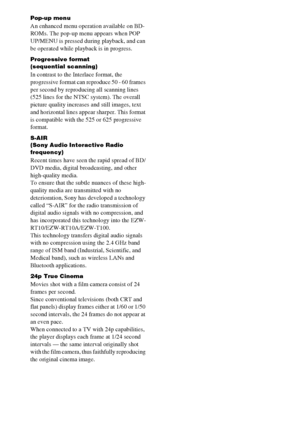 Page 7676GB
Pop-up menu
An enhanced menu operation available on BD-
ROMs. The pop-up menu appears when POP 
UP/MENU is pressed during playback, and can 
be operated while playback is in progress.
Progressive format
(sequential scanning)
In contrast to the Interlace format, the 
progressive format can reproduce 50 - 60 frames 
per second by reproducing all scanning lines 
(525 lines for the NTSC system). The overall 
picture quality increases and still images, text 
and horizontal lines appear sharper. This...