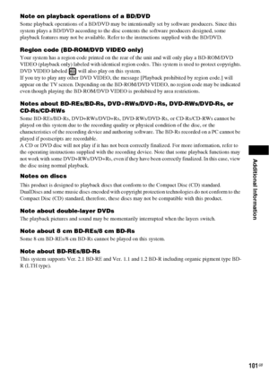 Page 101Additional Information
101GB
Note on playback operations of a BD/DVD
Some playback operations of a BD/DVD may be intentionally set by software producers. Since this 
system plays a BD/DVD according to the disc contents the software producers designed, some 
playback features may not be available. Refer to the instructions supplied with the BD/DVD.
Region code (BD-ROM/DVD VIDEO only)
Your system has a region code printed on the rear of the unit and will only play a BD-ROM/DVD 
VIDEO (playback only)...