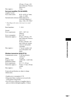 Page 105Additional Information
105GB
430 mm × 93 mm × 430 
mm (w/h/d) (incl. Wireless 
transceiver)
Mass (approx.) 5.4 kg
Surround amplifier (TA-SA100WR)Amplifier Section
Stereo mode (rated) 80 W + 80 W (at 3 ohms,
1 kHz, 1% THD)
Surround mode (reference) RMS output power
143 W (per channel at 3 
ohms, 1 kHz, 10% THD)*
* Depending on the source, there may be no sound 
output.
Rated impedance  3 - 16 Ω
General
Power requirements 220 V - 240 V AC, 
50/60 Hz
Power consumption On: 50 W
Dimensions (approx.) 85 mm ×...