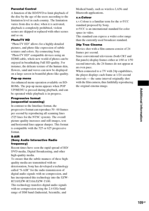 Page 109Additional Information
109GB
Parental Control
A function of the BD/DVD to limit playback of 
the disc by the age of the users according to the 
limitation level in each country. The limitation 
varies from disc to disc; when it is activated, 
playback is completely prohibited, violent 
scenes are skipped or replaced with other scenes 
and so on.
PhotoTV HD
“PhotoTV HD” allows for a highly-detailed 
pictures, and photo-like expression of subtle 
textures and colors. By connecting Sony 
“PhotoTV HD”...