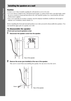 Page 1616GB
Getting Started
Caution
 Contact a screw shop or installer regarding the wall material or screws to be used.
 Use screws that are suitable for the wall material and strength. As a plaster board wall is especially fragile, attach 
the screws securely to a beam and fasten them to the wall. Install the speakers on a vertical and flat wall where 
reinforcement is applied.
 Sony is not responsible for accidents or damage caused by improper installation, insufficient wall strength or 
improper screw...