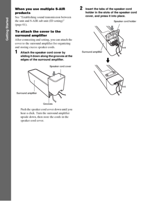 Page 3232GB
Getting Started
When you use multiple S-AIR 
products
See “Establishing sound transmission between 
the unit and S-AIR sub unit (ID setting)” 
(page 61).
To attach the cover to the 
surround amplifier
After connecting and setting, you can attach the 
cover to the surround amplifier for organizing 
and storing excess speaker cords.
1Attach the speaker cord cover by 
sliding it down along the grooves at the 
edges of the surround amplifier.
Push the speaker cord cover down until you 
hear a click....