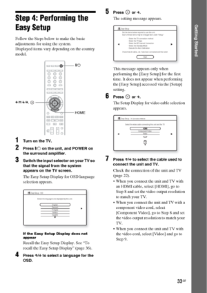 Page 3333GB
Getting StartedStep 4: Performing the 
Easy Setup
Follow the Steps below to make the basic 
adjustments for using the system.
Displayed items vary depending on the country 
model.
1Turn on the TV.
2Press [/1 on the unit, and POWER on 
the surround amplifier.
3Switch the input selector on your TV so 
that the signal from the system 
appears on the TV screen.
The Easy Setup Display for OSD language 
selection appears.
If the Easy Setup Display does not 
appear
Recall the Easy Setup Display. See “To...