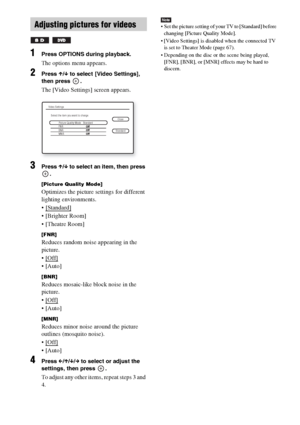 Page 4646GB
1Press OPTIONS during playback.
The options menu appears.
2Press X/x to select [Video Settings], 
then press  .
The [Video Settings] screen appears.
3Press X/x to select an item, then press 
.
[Picture Quality Mode]
Optimizes the picture settings for different 
lighting environments.
 [Standard]
 
 [Brighter Room]
 [Theatre Room]
[FNR]
Reduces random noise appearing in the 
picture.

 

[BNR]
Reduces mosaic-like block noise in the 
picture.

 

[MNR]
Reduces minor noise around the picture 
outlines...