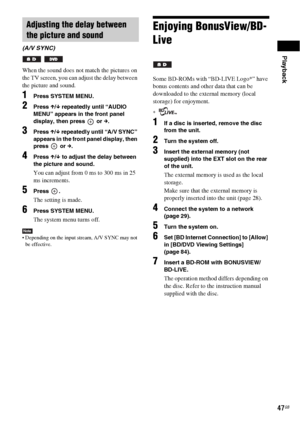 Page 47Playback
47GB
When the sound does not match the pictures on 
the TV screen, you can adjust the delay between 
the picture and sound.
1Press SYSTEM MENU.
2Press X/x repeatedly until “AUDIO 
MENU” appears in the front panel 
display, then press   or c.
3Press X/x repeatedly until “A/V SYNC” 
appears in the front panel display, then 
press  or c.
4Press X/x to adjust the delay between 
the picture and sound.
You can adjust from 0 ms to 300 ms in 25 
ms increments.
5Press .
The setting is made.
6Press SYSTEM...