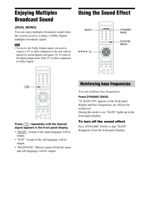 Page 5454GB
Enjoying Multiplex 
Broadcast Sound
(DUAL MONO)
You can enjoy multiplex broadcast sound when 
the system receives or plays a Dolby Digital 
multiplex broadcast signal.
Note To receive the Dolby Digital signal, you need to 
connect a TV or other component to the unit with an 
optical or coaxial digital cord (pages 24, 25) and set 
the digital output mode of the TV or other component 
to Dolby Digital.
Press   repeatedly until the desired 
signal appears in the front panel display. 
: Sound of the...