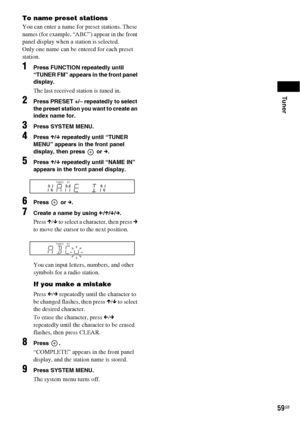 Page 59Tuner
59GB
To name preset stations
You can enter a name for preset stations. These 
names (for example, “ABC”) appear in the front 
panel display when a station is selected.
Only one name can be entered for each preset 
station.
1Press FUNCTION repeatedly until 
“TUNER FM” appears in the front panel 
display.
The last received station is tuned in.
2Press PRESET +/– repeatedly to select 
the preset station you want to create an 
index name for.
3Press SYSTEM MENU.
4Press X/x repeatedly until “TUNER 
MENU”...