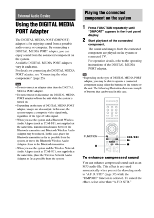 Page 6060GB
Using the DIGITAL MEDIA 
PORT Adapter
The DIGITAL MEDIA PORT (DMPORT) 
adapter is for enjoying sound from a portable 
audio source or computer. By connecting a 
DIGITAL MEDIA PORT adapter, you can 
enjoy sound from the connected component on 
the system.
Available DIGITAL MEDIA PORT adapters 
vary in each area.
For details on connecting the DIGITAL MEDIA 
PORT adapter, see “Connecting the other 
components” (page 25).
Note Do not connect an adapter other than the DIGITAL 
MEDIA PORT adapter.
 Do not...