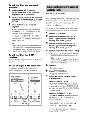 Page 6262GB
To set the ID of the surround 
amplifier
1Make sure that the SURROUND 
SELECTOR switch of the surround 
amplifier is set to SURROUND.
2Set the S-AIR ID switch of the surround 
amplifier to match the ID (A, B, or C) of 
the unit.
3Press POWER on the surround 
amplifier.
When sound transmission is established, 
the POWER / ON LINE indicator of the 
surround amplifier turns green.
For details of the POWER / ON LINE 
indicator, see “To check the transmission 
status” (page 31).
Tip When you use the...