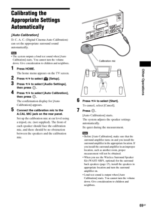 Page 69Other Operations
69GB
Calibrating the 
Appropriate Settings 
Automatically
[Auto Calibration]
D. C. A. C. (Digital Cinema Auto Calibration) 
can set the appropriate surround sound 
automatically.
Note The system outputs a loud test sound when [Auto 
Calibration] starts. You cannot turn the volume 
down. Give consideration to children and neighbors.
1Press HOME.
The home menu appears on the TV screen.
2Press C/c to select   [Setup].
3Press X/x to select [Audio Settings], 
then press  .
4Press X/x to...