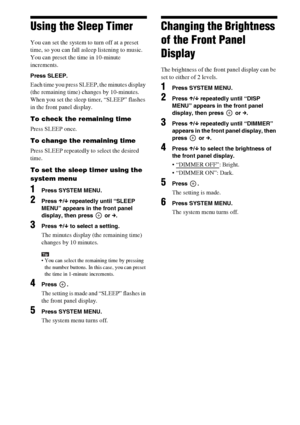 Page 7474GB
Using the Sleep Timer
You can set the system to turn off at a preset 
time, so you can fall asleep listening to music. 
You can preset the time in 10-minute 
increments.
Press SLEEP.
Each time you press SLEEP, the minutes display 
(the remaining time) changes by 10-minutes.
When you set the sleep timer, “SLEEP” flashes 
in the front panel display.
To check the remaining time
Press SLEEP once.
To change the remaining time
Press SLEEP repeatedly to select the desired 
time.
To set the sleep timer...