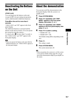 Page 75Other Operations
75GB
Deactivating the Buttons 
on the Unit
(Child Lock)
You can deactivate the buttons on the unit 
(except for "/1) for preventing misoperation, 
such as child mischief (child lock function).
Press x on the unit for more than 5 
seconds.
“CHILD LOCK” and “ON” appear in the front 
panel display.
The child lock function is activated and the 
buttons on the unit are locked. (You can operate 
the system by using the remote.)
To cancel, press x for more than 5 seconds so 
that “
CHILD...