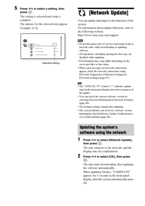 Page 7878GB
5Press X/x to select a setting, then 
press .
The setting is selected and setup is 
complete.
The options for the selected item appear.
Example: [4:3][Network Update]
You can update and improve the functions of the 
system.
For information about update functions, refer to 
the following website:
http://www.sony-asia.com/support
Note Do not disconnect the AC power cord (mains lead) or 
network cable while downloading or updating 
software.
 All operations, including opening the disc tray, are...