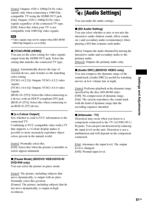 Page 81Settings and Adjustments
81GB
[Auto]: Outputs 1920 × 1080p/24 Hz video 
signals only when connecting a 1080/24p-
compatible TV using the HDMI OUT jack.
[On]: Outputs 1920 × 1080p/24 Hz video 
signals regardless of the connected TV type.
[Off]: Select this when your TV is not 
compatible with 1080/24p video signals.
Note Video signals may not be output when [BD-ROM 
1080/24p Output] is set to [On].
x[YCbCr/RGB (HDMI)]
You can set the color setting for video signals 
output from the HDMI OUT jack. Select...