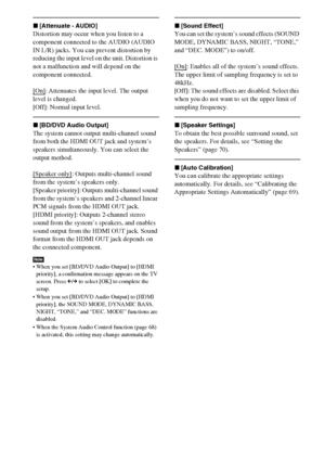 Page 8282GB
x[Attenuate - AUDIO]
Distortion may occur when you listen to a 
component connected to the AUDIO (AUDIO 
IN L/R) jacks. You can prevent distortion by 
reducing the input level on the unit. Distortion is 
not a malfunction and will depend on the 
component connected.
[On]
: Attenuates the input level. The output 
level is changed.
[Off]: Normal input level.
x[BD/DVD Audio Output]
The system cannot output multi-channel sound 
from both the HDMI OUT jack and system’s 
speakers simultaneously. You can...