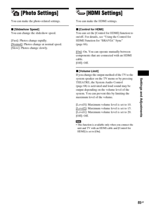 Page 85Settings and Adjustments
85GB
[Photo Settings]
You can make the photo-related settings.
x[Slideshow Speed]
You can change the slideshow speed. 
[Fast]: Photos change rapidly.
[Normal]
: Photos change at normal speed.
[Slow]: Photos change slowly.
[HDMI Settings]
You can make the HDMI settings. 
x[Control for HDMI]
You can set the [Control for HDMI] function to 
on/off. For details, see “Using the Control for 
HDMI Function for “BRAVIA” Sync” 
(page 66).
[On]
: On. You can operate mutually between...