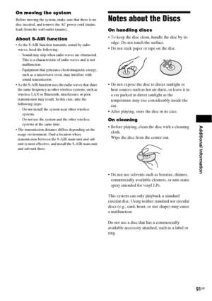 Page 91Additional Information
91GB
On moving the system
Before moving the system, make sure that there is no 
disc inserted, and remove the AC power cord (mains 
lead) from the wall outlet (mains).
About S-AIR function
 As the S-AIR function transmits sound by radio 
waves, heed the following:
– Sound may skip when radio waves are obstructed. 
This is a characteristic of radio waves and is not 
malfunction.
– Equipment that generates electromagnetic energy, 
such as a microwave oven, may interfere with 
sound...