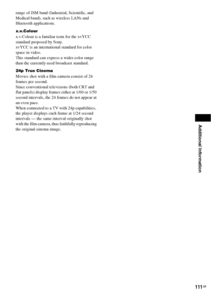 Page 111Additional Information
111GB
range of ISM band (Industrial, Scientific, and 
Medical band), such as wireless LANs and 
Bluetooth applications.
x.v.Colour
x.v.Colour is a familiar term for the xvYCC 
standard proposed by Sony.
xvYCC is an international standard for color 
space in video.
This standard can express a wider color range 
than the currently used broadcast standard.
24p True Cinema
Movies shot with a film camera consist of 24 
frames per second.
Since conventional televisions (both CRT and...